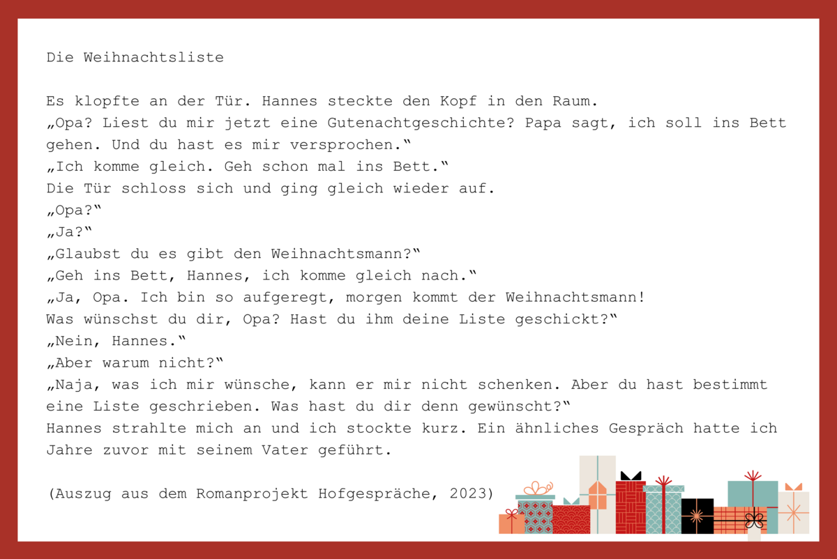 Ein Ausschnitt aus dem Romanprojekt Hofgespräche (2023) von Everest Girad: Die Weihnachtsliste. Es klopfte an der Tür. Hannes steckte den Kopf in den Raum. „Opa? Liest du mir jetzt eine Gutenachtgeschichte? Papa sagt, ich soll ins Bett gehen. Und du hast es mir versprochen.“ „Ich komme gleich. Geh schon mal ins Bett.“ Die Tür schloss sich und ging gleich wieder auf. „Opa?“ „Ja?“ „Glaubst du es gibt den Weihnachtsmann?“ „Geh ins Bett, Hannes, ich komme gleich nach.“ „Ja, Opa. Ich bin so aufgeregt, morgen kommt der Weihnachtsmann! Was wünschst du dir, Opa? Hast du ihm deine Liste geschickt?“ „Nein, Hannes.“ „Aber warum nicht?“ „Naja, was ich mir wünsche, kann er mir nicht schenken. Aber du hast bestimmt eine Liste geschrieben. Was hast du dir denn gewünscht?“ Hannes strahlte mich an und ich stockte kurz. Ein ähnliches Gespräch hatte ich Jahre zuvor mit seinem Vater geführt.